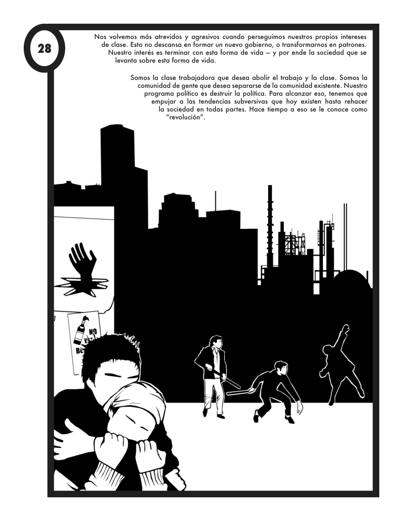 Nos volvemos més atrevidos y agresivos cuando perseguimos nuesiros propios infereses de clase. Esto no descansa en formar un nuevo gobierno, o fransformarnos en patrones. Nuestro interés es ferminar con esta forma de vida — y por ende la sociedad que se levanta sobre esta forma de vida. Somos la clase trobajadora que desea abolir el trabajo y la clase. Somos la comunidad de gente que desea separarse de lo comunidad existente. Nuestro programa polfico es desiuir la poliica. Para alcanzar eso, fenemos que empujor a las tendencias subversivas que hoy existen hasta rehacer la sociedad en todas partes. Hace fiempo a eso se le conoce como “revolucién”.